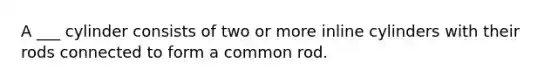 A ___ cylinder consists of two or more inline cylinders with their rods connected to form a common rod.