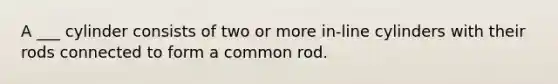 A ___ cylinder consists of two or more in-line cylinders with their rods connected to form a common rod.