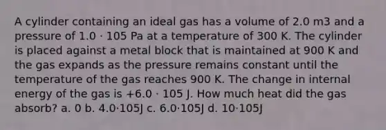 A cylinder containing an ideal gas has a volume of 2.0 m3 and a pressure of 1.0 · 105 Pa at a temperature of 300 K. The cylinder is placed against a metal block that is maintained at 900 K and the gas expands as the pressure remains constant until the temperature of the gas reaches 900 K. The change in internal energy of the gas is +6.0 · 105 J. How much heat did the gas absorb? a. 0 b. 4.0·105J c. 6.0·105J d. 10·105J