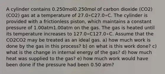 A cylinder contains 0.250mol0.250mol of carbon dioxide (CO2)(CO2) gas at a temperature of 27.0∘C27.0∘C. The cylinder is provided with a frictionless piston, which maintains a constant pressure of 1.00atm1.00atm on the gas. The gas is heated until its temperature increases to 127.0∘C127.0∘C. Assume that the CO2CO2 may be treated as an ideal gas. a) how much work is done by the gas in this process? b) on what is this work done? c) what is the change in internal energy of the gas? d) how much heat was supplied to the gas? e) how much work would have been done if the pressure had been 0.50 atm?