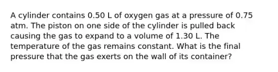 A cylinder contains 0.50 L of oxygen gas at a pressure of 0.75 atm. The piston on one side of the cylinder is pulled back causing the gas to expand to a volume of 1.30 L. The temperature of the gas remains constant. What is the final pressure that the gas exerts on the wall of its container?