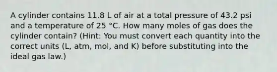 A cylinder contains 11.8 L of air at a total pressure of 43.2 psi and a temperature of 25 °C. How many moles of gas does the cylinder contain? (Hint: You must convert each quantity into the correct units (L, atm, mol, and K) before substituting into the ideal gas law.)