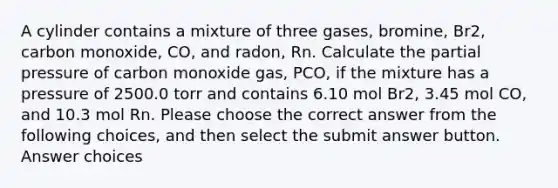 A cylinder contains a mixture of three gases, bromine, Br2, carbon monoxide, CO, and radon, Rn. Calculate the partial pressure of carbon monoxide gas, PCO, if the mixture has a pressure of 2500.0 torr and contains 6.10 mol Br2, 3.45 mol CO, and 10.3 mol Rn. Please choose the correct answer from the following choices, and then select the submit answer button. Answer choices