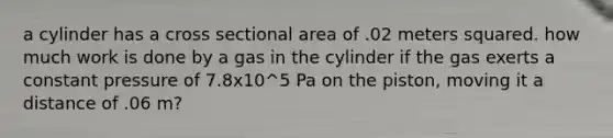 a cylinder has a cross sectional area of .02 meters squared. how much work is done by a gas in the cylinder if the gas exerts a constant pressure of 7.8x10^5 Pa on the piston, moving it a distance of .06 m?