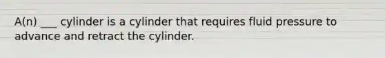 A(n) ___ cylinder is a cylinder that requires fluid pressure to advance and retract the cylinder.