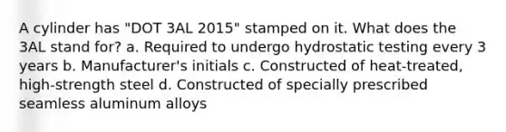 A cylinder has "DOT 3AL 2015" stamped on it. What does the 3AL stand for? a. Required to undergo hydrostatic testing every 3 years b. Manufacturer's initials c. Constructed of heat-treated, high-strength steel d. Constructed of specially prescribed seamless aluminum alloys