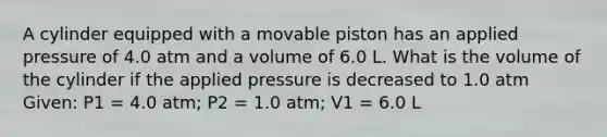 A cylinder equipped with a movable piston has an applied pressure of 4.0 atm and a volume of 6.0 L. What is the volume of the cylinder if the applied pressure is decreased to 1.0 atm Given: P1 = 4.0 atm; P2 = 1.0 atm; V1 = 6.0 L