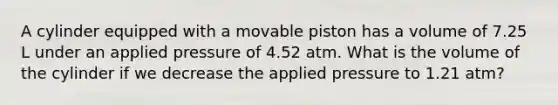 A cylinder equipped with a movable piston has a volume of 7.25 L under an applied pressure of 4.52 atm. What is the volume of the cylinder if we decrease the applied pressure to 1.21 atm?