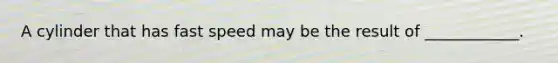 A cylinder that has fast speed may be the result of ____________.