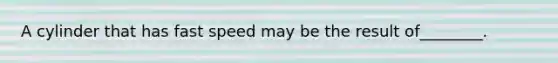 A cylinder that has fast speed may be the result of________.