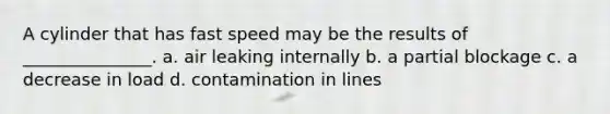A cylinder that has fast speed may be the results of _______________. a. air leaking internally b. a partial blockage c. a decrease in load d. contamination in lines
