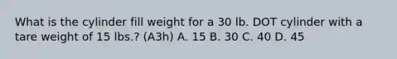 What is the cylinder fill weight for a 30 lb. DOT cylinder with a tare weight of 15 lbs.? (A3h) A. 15 B. 30 C. 40 D. 45