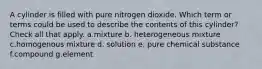 A cylinder is filled with pure nitrogen dioxide. Which term or terms could be used to describe the contents of this cylinder? Check all that apply. a.mixture b. heterogeneous mixture c.homogenous mixture d. solution e. pure chemical substance f.compound g.element