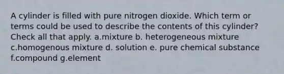 A cylinder is filled with pure nitrogen dioxide. Which term or terms could be used to describe the contents of this cylinder? Check all that apply. a.mixture b. heterogeneous mixture c.homogenous mixture d. solution e. pure chemical substance f.compound g.element