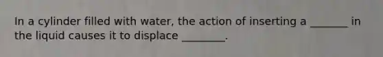 In a cylinder filled with water, the action of inserting a _______ in the liquid causes it to displace ________.