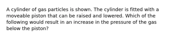 A cylinder of gas particles is shown. The cylinder is fitted with a moveable piston that can be raised and lowered. Which of the following would result in an increase in the pressure of the gas below the piston?