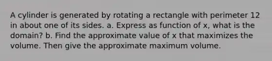 A cylinder is generated by rotating a rectangle with perimeter 12 in about one of its sides. a. Express as function of x, what is the domain? b. Find the approximate value of x that maximizes the volume. Then give the approximate maximum volume.