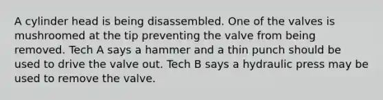 A cylinder head is being disassembled. One of the valves is mushroomed at the tip preventing the valve from being removed. Tech A says a hammer and a thin punch should be used to drive the valve out. Tech B says a hydraulic press may be used to remove the valve.