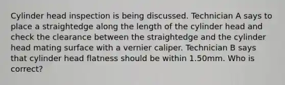 Cylinder head inspection is being discussed. Technician A says to place a straightedge along the length of the cylinder head and check the clearance between the straightedge and the cylinder head mating surface with a vernier caliper. Technician B says that cylinder head flatness should be within 1.50mm. Who is correct?