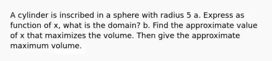 A cylinder is inscribed in a sphere with radius 5 a. Express as function of x, what is the domain? b. Find the approximate value of x that maximizes the volume. Then give the approximate maximum volume.