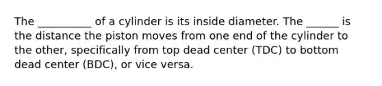 The __________ of a cylinder is its inside diameter. The ______ is the distance the piston moves from one end of the cylinder to the other, specifically from top dead center (TDC) to bottom dead center (BDC), or vice versa.