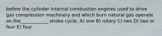 before the cylinder Internal combustion engines used to drive gas compression machinery and which burn natural gas operate on the____________ stroke cycle. A) one B) rotary C) two D) two or four E) four