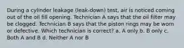 During a cylinder leakage (leak-down) test, air is noticed coming out of the oil fill opening. Technician A says that the oil filter may be clogged. Technician B says that the piston rings may be worn or defective. Which technician is correct? a. A only b. B only c. Both A and B d. Neither A nor B