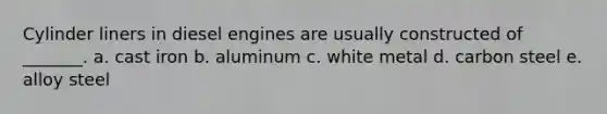 Cylinder liners in diesel engines are usually constructed of _______. a. cast iron b. aluminum c. white metal d. carbon steel e. alloy steel