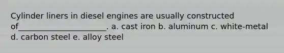 Cylinder liners in diesel engines are usually constructed of______________________. a. cast iron b. aluminum c. white-metal d. carbon steel e. alloy steel