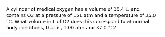 A cylinder of medical oxygen has a volume of 35.4 L, and contains O2 at a pressure of 151 atm and a temperature of 25.0 °C. What volume in L of O2 does this correspond to at normal body conditions, that is, 1.00 atm and 37.0 °C?