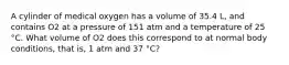 A cylinder of medical oxygen has a volume of 35.4 L, and contains O2 at a pressure of 151 atm and a temperature of 25 °C. What volume of O2 does this correspond to at normal body conditions, that is, 1 atm and 37 °C?