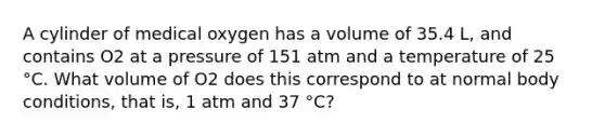 A cylinder of medical oxygen has a volume of 35.4 L, and contains O2 at a pressure of 151 atm and a temperature of 25 °C. What volume of O2 does this correspond to at normal body conditions, that is, 1 atm and 37 °C?