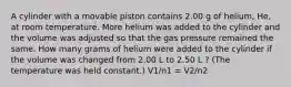 A cylinder with a movable piston contains 2.00 g of helium, He, at room temperature. More helium was added to the cylinder and the volume was adjusted so that the gas pressure remained the same. How many grams of helium were added to the cylinder if the volume was changed from 2.00 L to 2.50 L ? (The temperature was held constant.) V1/n1 = V2/n2