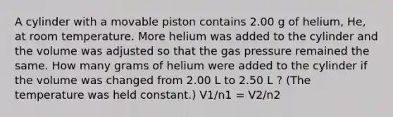 A cylinder with a movable piston contains 2.00 g of helium, He, at room temperature. More helium was added to the cylinder and the volume was adjusted so that the gas pressure remained the same. How many grams of helium were added to the cylinder if the volume was changed from 2.00 L to 2.50 L ? (The temperature was held constant.) V1/n1 = V2/n2