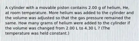 A cylinder with a movable piston contains 2.00 g of helium, He, at room temperature. More helium was added to the cylinder and the volume was adjusted so that the gas pressure remained the same. How many grams of helium were added to the cylinder if the volume was changed from 2.00 L to 4.30 L ? (The temperature was held constant.)