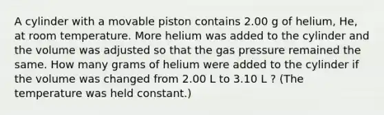 A cylinder with a movable piston contains 2.00 g of helium, He, at room temperature. More helium was added to the cylinder and the volume was adjusted so that the gas pressure remained the same. How many grams of helium were added to the cylinder if the volume was changed from 2.00 L to 3.10 L ? (The temperature was held constant.)