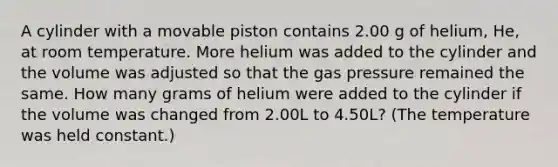 A cylinder with a movable piston contains 2.00 g of helium, He, at room temperature. More helium was added to the cylinder and the volume was adjusted so that the gas pressure remained the same. How many grams of helium were added to the cylinder if the volume was changed from 2.00L to 4.50L? (The temperature was held constant.)