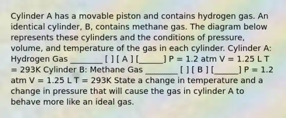 Cylinder A has a movable piston and contains hydrogen gas. An identical cylinder, B, contains methane gas. The diagram below represents these cylinders and the conditions of pressure, volume, and temperature of the gas in each cylinder. Cylinder A: Hydrogen Gas ________ [ ] [ A ] [______] P = 1.2 atm V = 1.25 L T = 293K Cylinder B: Methane Gas ________ [ ] [ B ] [______] P = 1.2 atm V = 1.25 L T = 293K State a change in temperature and a change in pressure that will cause the gas in cylinder A to behave more like an ideal gas.