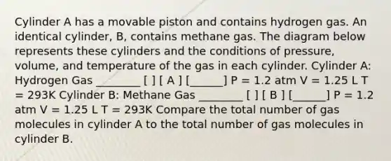 Cylinder A has a movable piston and contains hydrogen gas. An identical cylinder, B, contains methane gas. The diagram below represents these cylinders and the conditions of pressure, volume, and temperature of the gas in each cylinder. Cylinder A: Hydrogen Gas ________ [ ] [ A ] [______] P = 1.2 atm V = 1.25 L T = 293K Cylinder B: Methane Gas ________ [ ] [ B ] [______] P = 1.2 atm V = 1.25 L T = 293K Compare the total number of gas molecules in cylinder A to the total number of gas molecules in cylinder B.