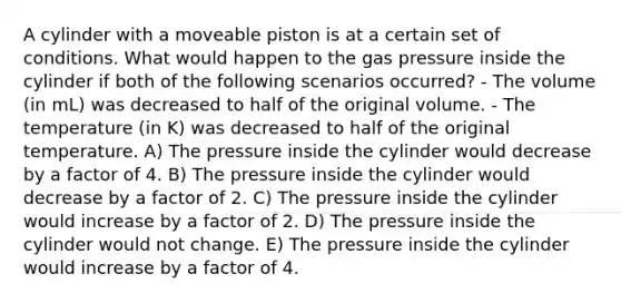 A cylinder with a moveable piston is at a certain set of conditions. What would happen to the gas pressure inside the cylinder if both of the following scenarios occurred? - The volume (in mL) was decreased to half of the original volume. - The temperature (in K) was decreased to half of the original temperature. A) The pressure inside the cylinder would decrease by a factor of 4. B) The pressure inside the cylinder would decrease by a factor of 2. C) The pressure inside the cylinder would increase by a factor of 2. D) The pressure inside the cylinder would not change. E) The pressure inside the cylinder would increase by a factor of 4.