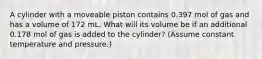 A cylinder with a moveable piston contains 0.397 mol of gas and has a volume of 172 mL. What will its volume be if an additional 0.178 mol of gas is added to the cylinder? (Assume constant temperature and pressure.)