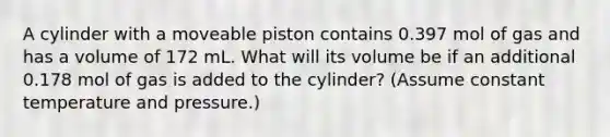 A cylinder with a moveable piston contains 0.397 mol of gas and has a volume of 172 mL. What will its volume be if an additional 0.178 mol of gas is added to the cylinder? (Assume constant temperature and pressure.)