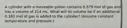 A cylinder with a moveable piston contains 0.579 mol of gas and has a volume of 214 mL. What will its volume be if an additional 0.163 mol of gas is added to the cylinder? (Assume constant temperature and pressure.)