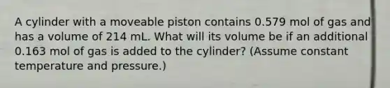 A cylinder with a moveable piston contains 0.579 mol of gas and has a volume of 214 mL. What will its volume be if an additional 0.163 mol of gas is added to the cylinder? (Assume constant temperature and pressure.)