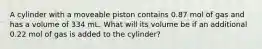 A cylinder with a moveable piston contains 0.87 mol of gas and has a volume of 334 mL. What will its volume be if an additional 0.22 mol of gas is added to the cylinder?