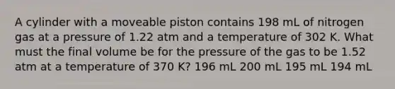 A cylinder with a moveable piston contains 198 mL of nitrogen gas at a pressure of 1.22 atm and a temperature of 302 K. What must the final volume be for the pressure of the gas to be 1.52 atm at a temperature of 370 K? 196 mL 200 mL 195 mL 194 mL