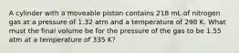 A cylinder with a moveable piston contains 218 mL of nitrogen gas at a pressure of 1.32 atm and a temperature of 298 K. What must the final volume be for the pressure of the gas to be 1.55 atm at a temperature of 335 K?