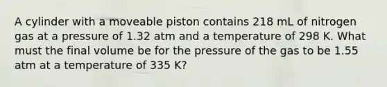 A cylinder with a moveable piston contains 218 mL of nitrogen gas at a pressure of 1.32 atm and a temperature of 298 K. What must the final volume be for the pressure of the gas to be 1.55 atm at a temperature of 335 K?