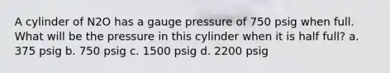 A cylinder of N2O has a gauge pressure of 750 psig when full. What will be the pressure in this cylinder when it is half full? a. 375 psig b. 750 psig c. 1500 psig d. 2200 psig