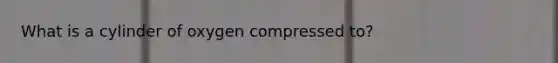 What is a cylinder of oxygen compressed to?